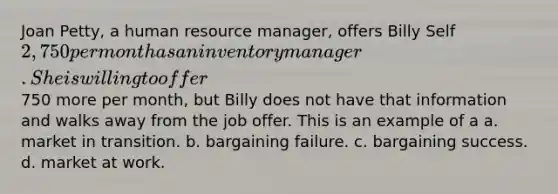 Joan Petty, a human resource manager, offers Billy Self 2,750 per month as an inventory manager. She is willing to offer750 more per month, but Billy does not have that information and walks away from the job offer. This is an example of a a. market in transition. b. bargaining failure. c. bargaining success. d. market at work.