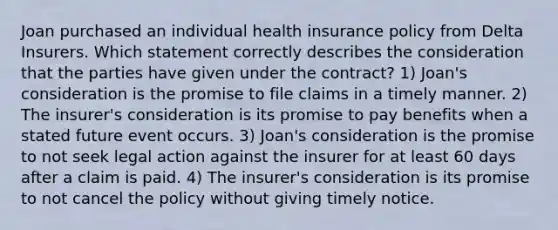 Joan purchased an individual health insurance policy from Delta Insurers. Which statement correctly describes the consideration that the parties have given under the contract? 1) Joan's consideration is the promise to file claims in a timely manner. 2) The insurer's consideration is its promise to pay benefits when a stated future event occurs. 3) Joan's consideration is the promise to not seek legal action against the insurer for at least 60 days after a claim is paid. 4) The insurer's consideration is its promise to not cancel the policy without giving timely notice.