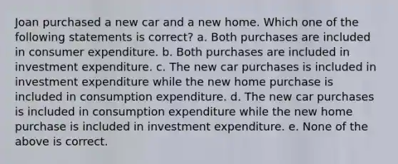 Joan purchased a new car and a new home. Which one of the following statements is correct? a. Both purchases are included in consumer expenditure. b. Both purchases are included in investment expenditure. c. The new car purchases is included in investment expenditure while the new home purchase is included in consumption expenditure. d. The new car purchases is included in consumption expenditure while the new home purchase is included in investment expenditure. e. None of the above is correct.