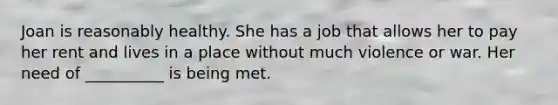 Joan is reasonably healthy. She has a job that allows her to pay her rent and lives in a place without much violence or war. Her need of __________ is being met.