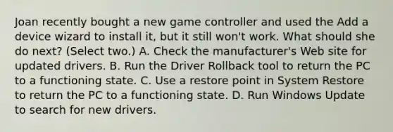 Joan recently bought a new game controller and used the Add a device wizard to install it, but it still won't work. What should she do next? (Select two.) A. Check the manufacturer's Web site for updated drivers. B. Run the Driver Rollback tool to return the PC to a functioning state. C. Use a restore point in System Restore to return the PC to a functioning state. D. Run Windows Update to search for new drivers.