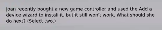 Joan recently bought a new game controller and used the Add a device wizard to install it, but it still won't work. What should she do next? (Select two.)