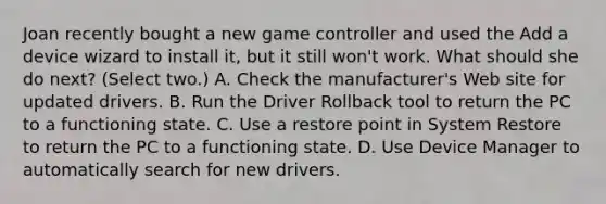 Joan recently bought a new game controller and used the Add a device wizard to install it, but it still won't work. What should she do next? (Select two.) A. Check the manufacturer's Web site for updated drivers. B. Run the Driver Rollback tool to return the PC to a functioning state. C. Use a restore point in System Restore to return the PC to a functioning state. D. Use Device Manager to automatically search for new drivers.