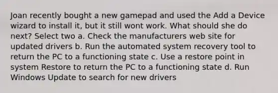 Joan recently bought a new gamepad and used the Add a Device wizard to install it, but it still wont work. What should she do next? Select two a. Check the manufacturers web site for updated drivers b. Run the automated system recovery tool to return the PC to a functioning state c. Use a restore point in system Restore to return the PC to a functioning state d. Run Windows Update to search for new drivers