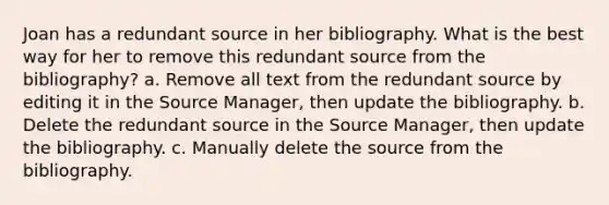 Joan has a redundant source in her bibliography. What is the best way for her to remove this redundant source from the bibliography? a. Remove all text from the redundant source by editing it in the Source Manager, then update the bibliography. b. Delete the redundant source in the Source Manager, then update the bibliography. c. Manually delete the source from the bibliography.