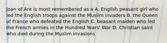 Joan of Are is most remembered as a A. English peasant girl who led the English troops against the Muslim invaders B. the Queen of France who defeated the English C. beasant maiden who led the French armies in the Hundred Years' War D. Christian saint who died during the Muslim invasions