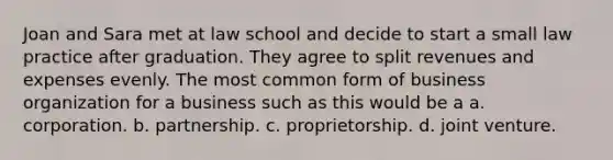 Joan and Sara met at law school and decide to start a small law practice after graduation. They agree to split revenues and expenses evenly. The most common form of business organization for a business such as this would be a a. corporation. b. partnership. c. proprietorship. d. joint venture.