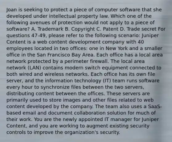 Joan is seeking to protect a piece of computer software that she developed under intellectual property law. Which one of the following avenues of protection would not apply to a piece of software? A. Trademark B. Copyright C. Patent D. Trade secret For questions 47-49, please refer to the following scenario: Juniper Content is a web content development company with 40 employees located in two offices: one in New York and a smaller office in the San Francisco Bay Area. Each office has a local area network protected by a perimeter firewall. The local area network (LAN) contains modern switch equipment connected to both wired and wireless networks. Each office has its own file server, and the information technology (IT) team runs software every hour to synchronize files between the two servers, distributing content between the offices. These servers are primarily used to store images and other files related to web content developed by the company. The team also uses a SaaS-based email and document collaboration solution for much of their work. You are the newly appointed IT manager for Juniper Content, and you are working to augment existing security controls to improve the organization's security.