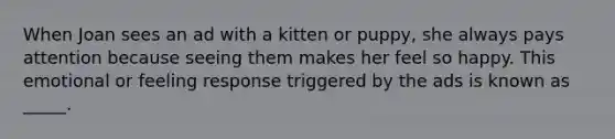 When Joan sees an ad with a kitten or puppy, she always pays attention because seeing them makes her feel so happy. This emotional or feeling response triggered by the ads is known as _____.