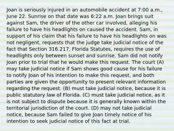 Joan is seriously injured in an automobile accident at 7:00 a.m., June 22. Sunrise on that date was 6:22 a.m. Joan brings suit against Sam, the driver of the other car involved, alleging his failure to have his headlights on caused the accident. Sam, in support of his claim that his failure to have his headlights on was not negligent, requests that the judge take judicial notice of the fact that Section 316.217, Florida Statutes, requires the use of headlights only between sunset and sunrise. Sam did not notify Joan prior to trial that he would make this request. The court (A) may take judicial notice if Sam shows good cause for his failure to notify Joan of his intention to make this request, and both parties are given the opportunity to present relevant information regarding the request. (B) must take judicial notice, because it is public statutory law of Florida. (C) must take judicial notice, as it is not subject to dispute because it is generally known within the territorial jurisdiction of the court. (D) may not take judicial notice, because Sam failed to give Joan timely notice of his intention to seek judicial notice of this fact at trial.