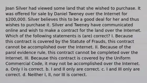 Joan Silver had viewed some land that she wished to purchase. It was offered for sale by Daniel Tweney over the Internet for 200,000. Silver believes this to be a good deal for her and thus wishes to purchase it. Silver and Tweney have communicated online and wish to make a contract for the land over the Internet. Which of the following statements is (are) correct? I. Because this contract is covered by the Statute of Frauds, this contract cannot be accomplished over the Internet. II. Because of the parol evidence rule, this contract cannot be completed over the Internet. III. Because this contract is covered by the Uniform Commercial Code, it may not be accomplished over the Internet. a. Only I is correct. b. I and II only are correct. c. I and III only are correct. d. Neither I, II, nor III is correct.