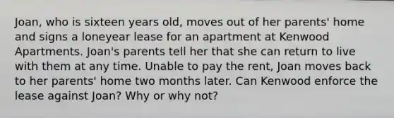 Joan, who is sixteen years old, moves out of her parents' home and signs a loneyear lease for an apartment at Kenwood Apartments. Joan's parents tell her that she can return to live with them at any time. Unable to pay the rent, Joan moves back to her parents' home two months later. Can Kenwood enforce the lease against Joan? Why or why not?