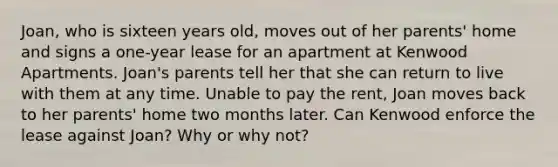 Joan, who is sixteen years old, moves out of her parents' home and signs a one-year lease for an apartment at Kenwood Apartments. Joan's parents tell her that she can return to live with them at any time. Unable to pay the rent, Joan moves back to her parents' home two months later. Can Kenwood enforce the lease against Joan? Why or why not?