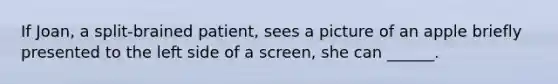 If Joan, a split-brained patient, sees a picture of an apple briefly presented to the left side of a screen, she can ______.