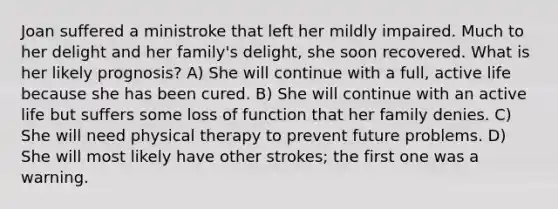 Joan suffered a ministroke that left her mildly impaired. Much to her delight and her family's delight, she soon recovered. What is her likely prognosis? A) She will continue with a full, active life because she has been cured. B) She will continue with an active life but suffers some loss of function that her family denies. C) She will need physical therapy to prevent future problems. D) She will most likely have other strokes; the first one was a warning.