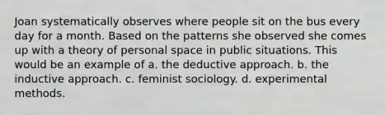 Joan systematically observes where people sit on the bus every day for a month. Based on the patterns she observed she comes up with a theory of personal space in public situations. This would be an example of a. the deductive approach. b. the inductive approach. c. feminist sociology. d. experimental methods.