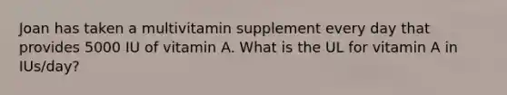 Joan has taken a multivitamin supplement every day that provides 5000 IU of vitamin A. What is the UL for vitamin A in IUs/day?