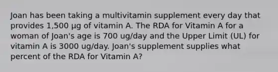 Joan has been taking a multivitamin supplement every day that provides 1,500 µg of vitamin A. The RDA for Vitamin A for a woman of Joan's age is 700 ug/day and the Upper Limit (UL) for vitamin A is 3000 ug/day. Joan's supplement supplies what percent of the RDA for Vitamin A?