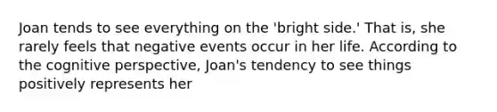 Joan tends to see everything on the 'bright side.' That is, she rarely feels that negative events occur in her life. According to the cognitive perspective, Joan's tendency to see things positively represents her