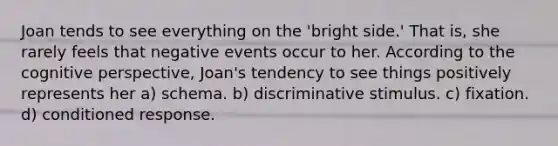 Joan tends to see everything on the 'bright side.' That is, she rarely feels that negative events occur to her. According to the cognitive perspective, Joan's tendency to see things positively represents her a) schema. b) discriminative stimulus. c) fixation. d) conditioned response.