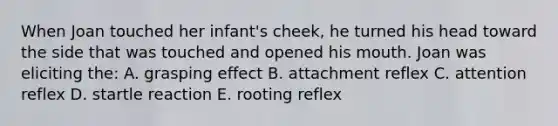 When Joan touched her infant's cheek, he turned his head toward the side that was touched and opened his mouth. Joan was eliciting the: A. grasping effect B. attachment reflex C. attention reflex D. startle reaction E. rooting reflex