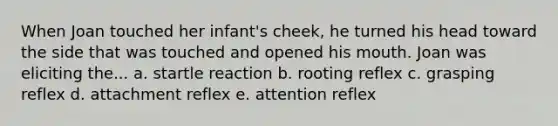 When Joan touched her infant's cheek, he turned his head toward the side that was touched and opened his mouth. Joan was eliciting the... a. startle reaction b. rooting reflex c. grasping reflex d. attachment reflex e. attention reflex