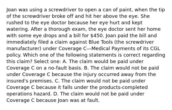 Joan was using a screwdriver to open a can of paint, when the tip of the screwdriver broke off and hit her above the eye. She rushed to the eye doctor because her eye hurt and kept watering. After a thorough exam, the eye doctor sent her home with some eye drops and a bill for 450. Joan paid the bill and immediately filed a claim against Blue Tools (the screwdriver manufacturer) under Coverage C—Medical Payments of its CGL policy. Which one of the following statements is correct regarding this claim? Select one: A. The claim would be paid under Coverage C on a no-fault basis. B. The claim would not be paid under Coverage C because the injury occurred away from the insured's premises. C. The claim would not be paid under Coverage C because it falls under the products-completed operations hazard. D. The claim would not be paid under Coverage C because Joan was at fault.