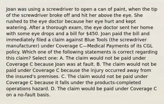 Joan was using a screwdriver to open a can of paint, when the tip of the screwdriver broke off and hit her above the eye. She rushed to the eye doctor because her eye hurt and kept watering. After a thorough exam, the eye doctor sent her home with some eye drops and a bill for 450. Joan paid the bill and immediately filed a claim against Blue Tools (the screwdriver manufacturer) under Coverage C—Medical Payments of its CGL policy. Which one of the following statements is correct regarding this claim? Select one: A. The claim would not be paid under Coverage C because Joan was at fault. B. The claim would not be paid under Coverage C because the injury occurred away from the insured's premises. C. The claim would not be paid under Coverage C because it falls under the products-completed operations hazard. D. The claim would be paid under Coverage C on a no-fault basis.