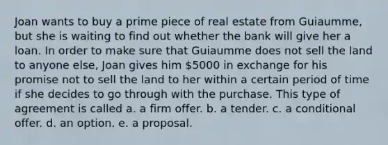 Joan wants to buy a prime piece of real estate from Guiaumme, but she is waiting to find out whether the bank will give her a loan. In order to make sure that Guiaumme does not sell the land to anyone else, Joan gives him 5000 in exchange for his promise not to sell the land to her within a certain period of time if she decides to go through with the purchase. This type of agreement is called a. a firm offer. b. a tender. c. a conditional offer. d. an option. e. a proposal.