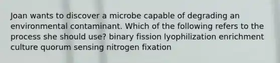 Joan wants to discover a microbe capable of degrading an environmental contaminant. Which of the following refers to the process she should use? binary fission lyophilization enrichment culture quorum sensing nitrogen fixation