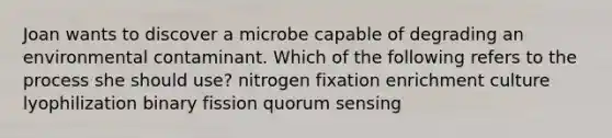 Joan wants to discover a microbe capable of degrading an environmental contaminant. Which of the following refers to the process she should use? nitrogen fixation enrichment culture lyophilization binary fission quorum sensing