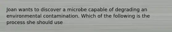 Joan wants to discover a microbe capable of degrading an environmental contamination. Which of the following is the process she should use