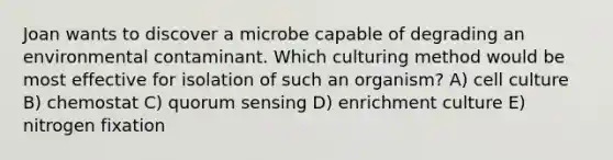 Joan wants to discover a microbe capable of degrading an environmental contaminant. Which culturing method would be most effective for isolation of such an organism? A) cell culture B) chemostat C) quorum sensing D) enrichment culture E) nitrogen fixation