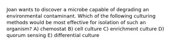 Joan wants to discover a microbe capable of degrading an environmental contaminant. Which of the following culturing methods would be most effective for isolation of such an organism? A) chemostat B) cell culture C) enrichment culture D) quorum sensing E) differential culture