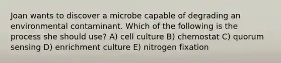 Joan wants to discover a microbe capable of degrading an environmental contaminant. Which of the following is the process she should use? A) cell culture B) chemostat C) quorum sensing D) enrichment culture E) nitrogen fixation