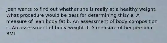 Joan wants to find out whether she is really at a healthy weight. What procedure would be best for determining this? a. A measure of lean body fat b. An assessment of body composition c. An assessment of body weight d. A measure of her personal BMI