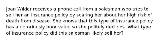 Joan Wilder receives a phone call from a salesman who tries to sell her an insurance policy by scaring her about her high risk of death from disease. She knows that this type of insurance policy has a notoriously poor value so she politely declines. What type of insurance policy did this salesman likely sell her?