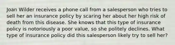 Joan Wilder receives a phone call from a salesperson who tries to sell her an insurance policy by scaring her about her high risk of death from this disease. She knows that this type of insurance policy is notoriously a poor value, so she politely declines. What type of insurance policy did this salesperson likely try to sell her?