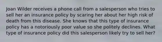 Joan Wilder receives a phone call from a salesperson who tries to sell her an insurance policy by scaring her about her high risk of death from this disease. She knows that this type of insurance policy has a notoriously poor value so she politely declines. What type of insurance policy did this salesperson likely try to sell her?