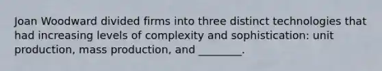 Joan Woodward divided firms into three distinct technologies that had increasing levels of complexity and sophistication: unit production, mass production, and ________.