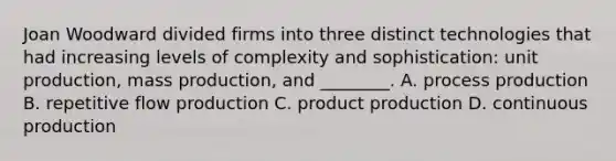 Joan Woodward divided firms into three distinct technologies that had increasing levels of complexity and sophistication: unit production, mass production, and ________. A. process production B. repetitive flow production C. product production D. continuous production