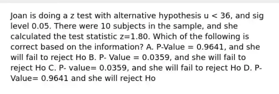 Joan is doing a z test with alternative hypothesis u < 36, and sig level 0.05. There were 10 subjects in the sample, and she calculated the test statistic z=1.80. Which of the following is correct based on the information? A. P-Value = 0.9641, and she will fail to reject Ho B. P- Value = 0.0359, and she will fail to reject Ho C. P- value= 0.0359, and she will fail to reject Ho D. P-Value= 0.9641 and she will reject Ho