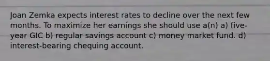 Joan Zemka expects interest rates to decline over the next few months. To maximize her earnings she should use a(n) a) five-year GIC b) regular savings account c) money market fund. d) interest-bearing chequing account.