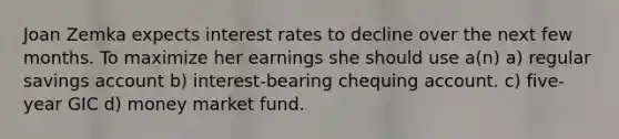 Joan Zemka expects interest rates to decline over the next few months. To maximize her earnings she should use a(n) a) regular savings account b) interest-bearing chequing account. c) five-year GIC d) money market fund.