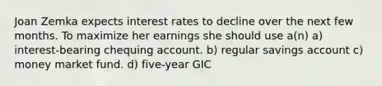 Joan Zemka expects interest rates to decline over the next few months. To maximize her earnings she should use a(n) a) interest-bearing chequing account. b) regular savings account c) money market fund. d) five-year GIC