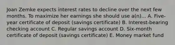 Joan Zemke expects interest rates to decline over the next few months. To maximize her earnings she should use a(n)... A. Five-year certificate of deposit (savings certificate) B. Interest-bearing checking account C. Regular savings account D. Six-month certificate of deposit (savings certificate) E. Money market fund