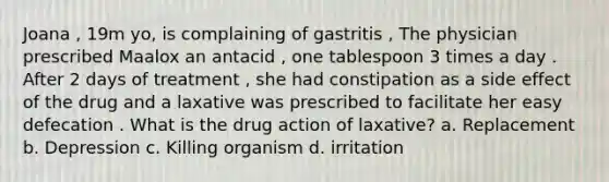 Joana , 19m yo, is complaining of gastritis , The physician prescribed Maalox an antacid , one tablespoon 3 times a day . After 2 days of treatment , she had constipation as a side effect of the drug and a laxative was prescribed to facilitate her easy defecation . What is the drug action of laxative? a. Replacement b. Depression c. Killing organism d. irritation