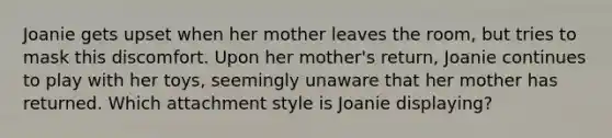 Joanie gets upset when her mother leaves the room, but tries to mask this discomfort. Upon her mother's return, Joanie continues to play with her toys, seemingly unaware that her mother has returned. Which attachment style is Joanie displaying?