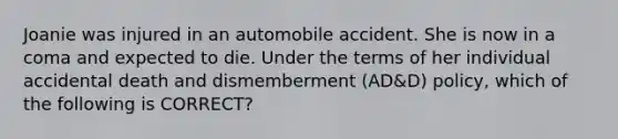 Joanie was injured in an automobile accident. She is now in a coma and expected to die. Under the terms of her individual accidental death and dismemberment (AD&D) policy, which of the following is CORRECT?