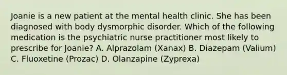 Joanie is a new patient at the mental health clinic. She has been diagnosed with body dysmorphic disorder. Which of the following medication is the psychiatric nurse practitioner most likely to prescribe for Joanie? A. Alprazolam (Xanax) B. Diazepam (Valium) C. Fluoxetine (Prozac) D. Olanzapine (Zyprexa)